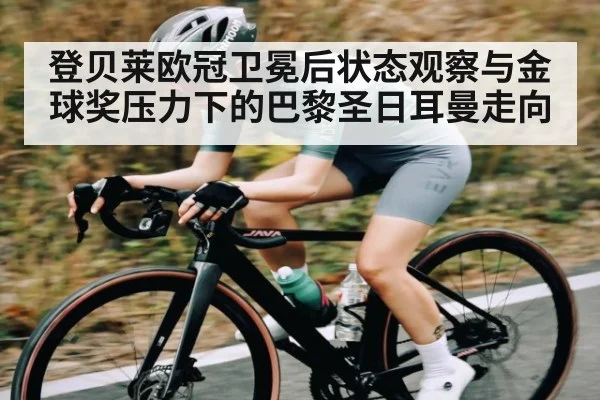 登贝莱欧冠卫冕后状态观察与金球奖压力下的巴黎圣日耳曼走向