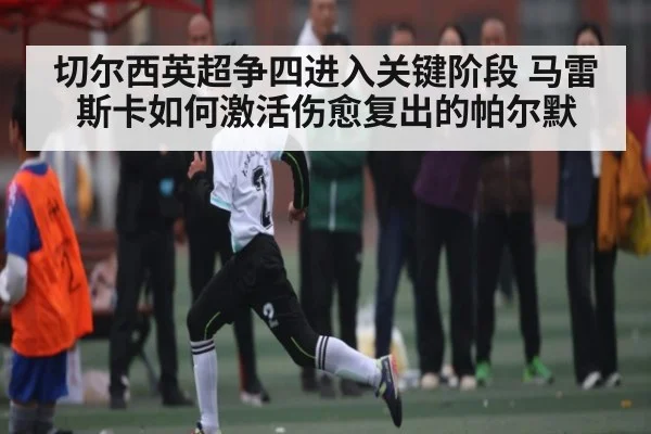 切尔西英超争四进入关键阶段 马雷斯卡如何激活伤愈复出的帕尔默